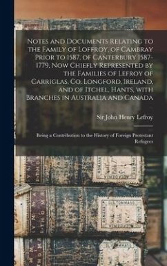 Notes and Documents Relating to the Family of Loffroy, of Cambray Prior to 1587, of Canterbury 1587-1779, Now Chiefly Represented by the Families of Lefroy of Carriglas, Co. Longford, Ireland, and of Itchel, Hants, With Branches in Australia and Canada...