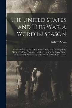 The United States and This War, a Word in Season: Address Given by Sir Gilbert Parker, M.P., at a Meeting of the Pilgrims, Held on Thursday, April 15, - Parker, Gilbert