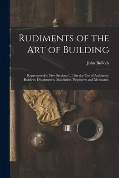 Rudiments of the Art of Building: Represented in Five Sections [...] for the Use of Architects, Builders, Draghtsmen, Machinists, Engineers and Mechan - Bullock, John