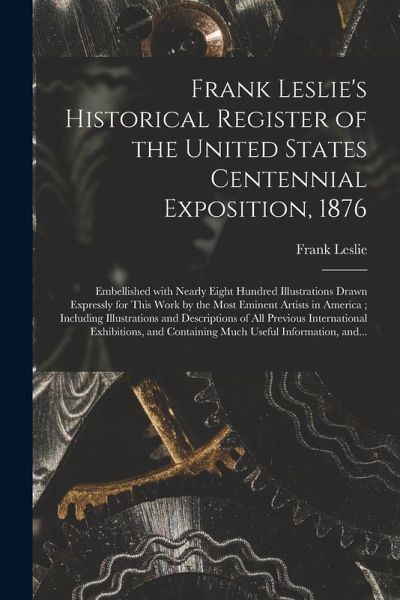 Frank Leslie's Historical Register of the United States Centennial Exposition, 1876: Embellished With Nearly Eight Hundred Illustrations Drawn Express