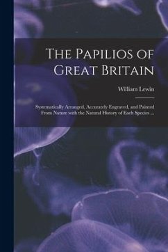 The Papilios of Great Britain: Systematically Arranged, Accurately Engraved, and Painted From Nature With the Natural History of Each Species ...