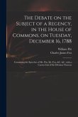 The Debate on the Subject of a Regency, in the House of Commons, on Tuesday, December 16, 1788 [microform]: Containing the Speeches of Mr. Pitt, Mr. F