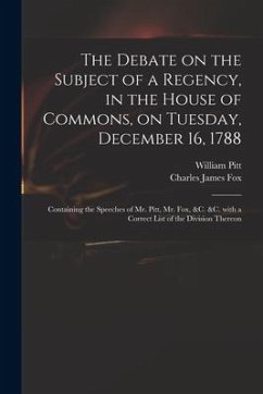 The Debate on the Subject of a Regency, in the House of Commons, on Tuesday, December 16, 1788 [microform]: Containing the Speeches of Mr. Pitt, Mr. F - Pitt, William; Fox, Charles James