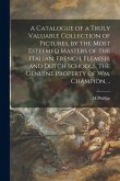 A Catalogue of a Truly Valuable Collection of Pictures, by the Most Esteemed Masters of the Italian, French, Flemish, and Dutch Schools, the Genuine P