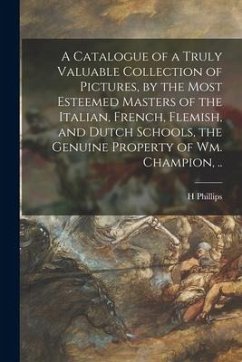 A Catalogue of a Truly Valuable Collection of Pictures, by the Most Esteemed Masters of the Italian, French, Flemish, and Dutch Schools, the Genuine P - Phillips, H.