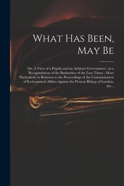 What Has Been, May Be; or, A View of a Popish and an Arbitary Government: in a Recapitulation of the Barbarities of the Late Times: More Particularly - Anonymous