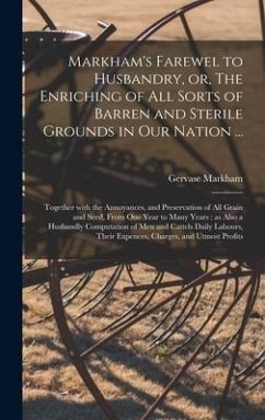 Markham's Farewel to Husbandry, or, The Enriching of All Sorts of Barren and Sterile Grounds in Our Nation ...: Together With the Annoyances, and Pres