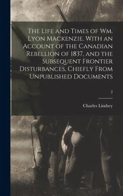 The Life and Times of Wm. Lyon Mackenzie. With an Account of the Canadian Rebellion of 1837, and the Subsequent Frontier Disturbances, Chiefly From Un - Lindsey, Charles