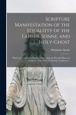 Scripture Manifestation of the Equalitty of the Father, Sonne, and Holy-Ghost: Wherein is Above an Hundred Particulars by Parralell Places of Scriptur