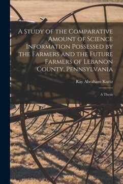 A Study of the Comparative Amount of Science Information Possessed by the Farmers and the Future Farmers of Lebanon County, Pennsylvania [microform]: - Kurtz, Ray Abraham