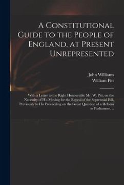 A Constitutional Guide to the People of England, at Present Unrepresented: With a Letter to the Right Honourable Mr. W. Pitt, on the Necessity of His - Williams, John; Pitt, William