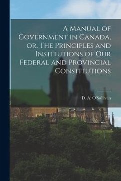 A Manual of Government in Canada, or, The Principles and Institutions of Our Federal and Provincial Constitutions [microform]