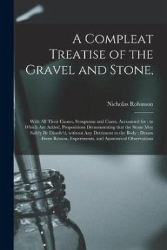 A Compleat Treatise of the Gravel and Stone,: With All Their Causes, Symptoms and Cures, Accounted for: to Which Are Added, Propositions Demonstrating