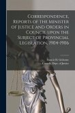 Correspondence, Reports of the Minister of Justice and Orders in Council Upon the Subject of Provincial Legislation, 1904-1906 [microform]