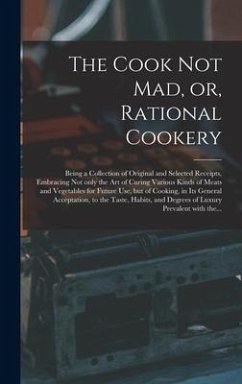 The Cook Not Mad, or, Rational Cookery [microform]: Being a Collection of Original and Selected Receipts, Embracing Not Only the Art of Curing Various - Anonymous