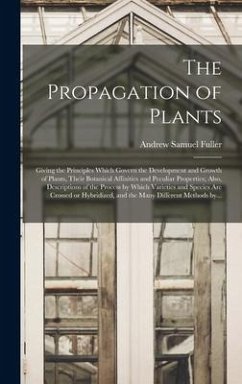 The Propagation of Plants; Giving the Principles Which Govern the Development and Growth of Plants, Their Botanical Affinities and Peculiar Properties; Also, Descriptions of the Process by Which Varieties and Species Are Crossed or Hybridized, and The... - Fuller, Andrew Samuel