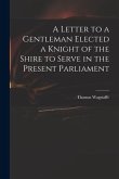 A Letter to a Gentleman Elected a Knight of the Shire to Serve in the Present Parliament