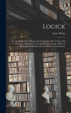 Logick: or, the Right Use of Reason in the Enquiry After Truth, With a Variety of Rules to Guard Against Error in the Affairs - Watts, Isaac
