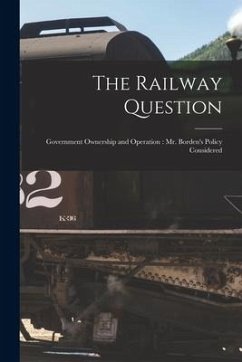 The Railway Question [microform]: Government Ownership and Operation: Mr. Borden's Policy Considered - Anonymous