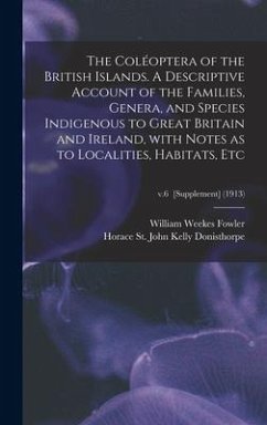 The Coléoptera of the British Islands. A Descriptive Account of the Families, Genera, and Species Indigenous to Great Britain and Ireland, With Notes as to Localities, Habitats, Etc; v.6 [Supplement] (1913) - Fowler, William Weekes