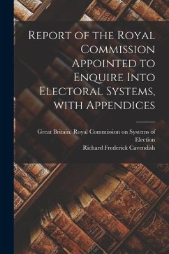 Report of the Royal Commission Appointed to Enquire Into Electoral Systems, With Appendices - Cavendish, Richard Frederick