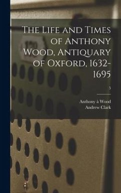 The Life and Times of Anthony Wood, Antiquary of Oxford, 1632-1695; 5 - Wood, Anthony À.; Clark, Andrew