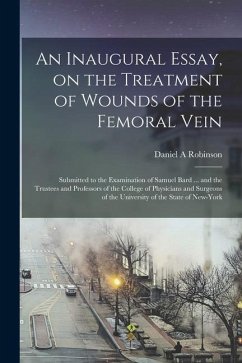 An Inaugural Essay, on the Treatment of Wounds of the Femoral Vein: Submitted to the Examination of Samuel Bard ... and the Trustees and Professors of - Robinson, Daniel A.