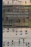 Harmonia Ecclesiæ, or, Companion to the Christian Minstrel: Being a Very Choice Collection of Psalm and Hymn Tunes, Anthems, Chants, &c.: Designed for