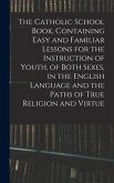 The Catholic School Book, Containing Easy and Familiar Lessons for the Instruction of Youth, of Both Sexes, in the English Language and the Paths of True Religion and Virtue