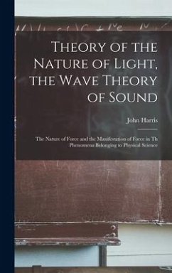 Theory of the Nature of Light, the Wave Theory of Sound [microform]: the Nature of Force and the Manifestation of Force in Th Phenomena Belonging to P - Harris, John