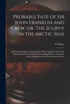 Probable Fate of Sir John Franklin and Crew, or, The Scurvy in the Arctic Seas [microform]: and Correspondence of Captain W. White With the Lords of t - White, W.