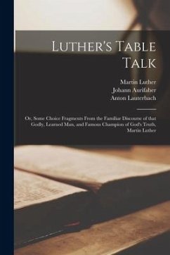 Luther's Table Talk: or, Some Choice Fragments From the Familiar Discourse of That Godly, Learned Man, and Famous Champion of God's Truth, - Luther, Martin; Aurifaber, Johann; Lauterbach, Anton