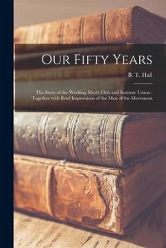 Our Fifty Years: the Story of the Working Men's Club and Institute Union: Together With Brief Impressions of the Men of the Movement