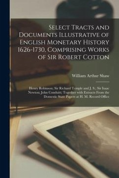Select Tracts and Documents Illustrative of English Monetary History 1626-1730, Comprising Works of Sir Robert Cotton; Henry Robinson; Sir Richard Tem - Shaw, William Arthur