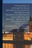 Typographical Antiquities Or an Historical Account of the Origin and Progress of Printing in Great Britain and Ireland, ... Begun by the Late Joseph A