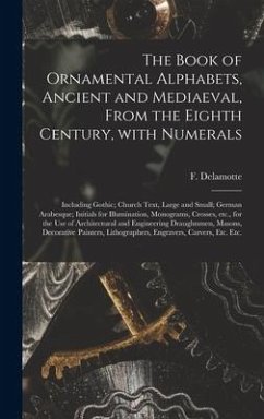 The Book of Ornamental Alphabets, Ancient and Mediaeval, From the Eighth Century, With Numerals; Including Gothic; Church Text, Large and Small; German Arabesque; Initials for Illumination, Monograms, Crosses, Etc., for the Use of Architectural And...