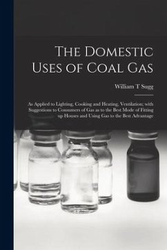 The Domestic Uses of Coal Gas: as Applied to Lighting, Cooking and Heating, Ventilation; With Suggestions to Consumers of Gas as to the Best Mode of - Sugg, William T.