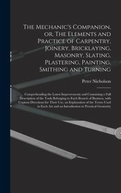 The Mechanic's Companion, or, The Elements and Practice of Carpentry, Joinery, Bricklaying, Masonry, Slating, Plastering, Painting, Smithing and Turni - Nicholson, Peter