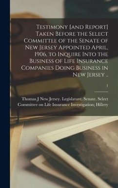 Testimony [and Report] Taken Before the Select Committee of the Senate of New Jersey Appointed April, 1906, to Inquire Into the Business of Life Insurance Companies Doing Business in New Jersey ..; 1