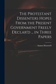 The Protestant Dissenters Hopes From the Present Government Freely Declar'd ... in Three Papers