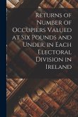 Returns of Number of Occupiers Valued at Six Pounds and Under, in Each Electoral Division in Ireland
