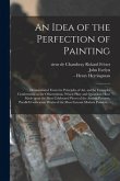 An Idea of the Perfection of Painting: Demonstrated From the Principles of Art, and by Examples Conformable to the Observations, Which Pliny and Quint