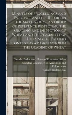 Minutes of Proceedings and Evidence and the Report in the Matter of of an Order of Reference Respecting the Grading and Inspection of Wheat and the Fe - Kay, William Frederic