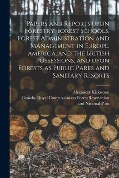 Papers and Reports Upon Forestry, Forest Schools, Forest Administration and Management in Europe, America, and the British Possessions, and Upon Fores - Kirkwood, Alexander