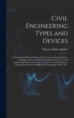 Civil Engineering Types and Devices; a Classified and Illustrated Index of Plant, Constructions, Machines, Materials, Means and Methods Adopted and in Use in Civil Engineering Works of Every Class. For the Use of Civil Engineers, Draughtsmen, Students, ... - Barber, Thomas Walter