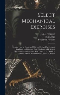 Select Mechanical Exercises: Shewing How to Construct Different Clocks, Orreries, and Sun-dials, on Plain and Easy Principles: With Several Miscell - Ferguson, James; Franklin, Benjamin