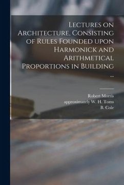 Lectures on Architecture, Consisting of Rules Founded Upon Harmonick and Arithmetical Proportions in Building ... - Morris, Robert