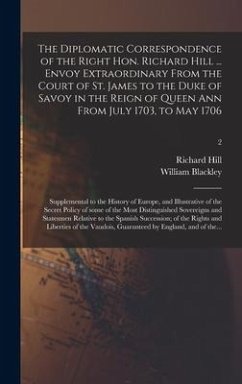 The Diplomatic Correspondence of the Right Hon. Richard Hill ... Envoy Extraordinary From the Court of St. James to the Duke of Savoy in the Reign of Queen Ann From July 1703, to May 1706; Supplemental to the History of Europe, and Illustrative of The...; 2 - Hill, Richard