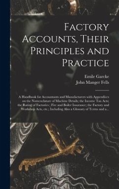 Factory Accounts, Their Principles and Practice; a Handbook for Accountants and Manufacturers With Appendices on the Nomenclature of Machine Details; the Income Tax Acts; the Rating of Factories; Fire and Boiler Insurance; the Factory and Workshop... - Garcke, Emile; Fells, John Manger