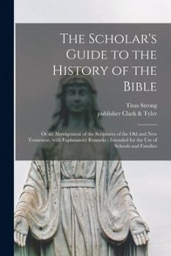 The Scholar's Guide to the History of the Bible: or an Abridgement of the Scriptures of the Old and New Testament, With Explanatory Remarks: Intended - Strong, Titus